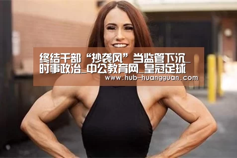 终结干部“抄袭风”当监管下沉_时事政治_中公教育网_皇冠足球(图4) 皇冠体育